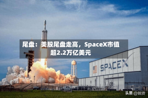 尾盘：美股尾盘走高，SpaceX市值超2.2万亿美元-第2张图片