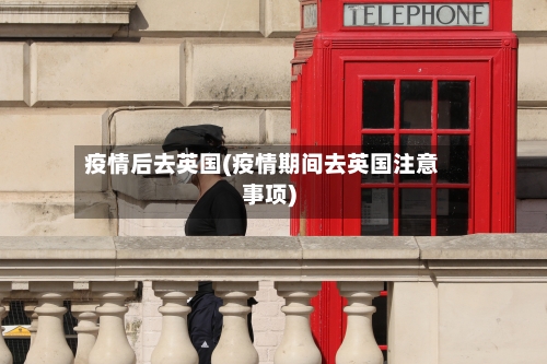 疫情后去英国(疫情期间去英国注意事项)