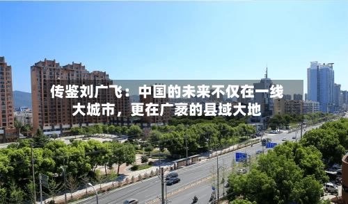 传鉴刘广飞：中国的未来不仅在一线大城市	，更在广袤的县域大地-第2张图片