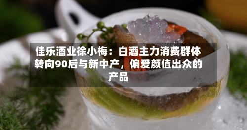 佳乐酒业徐小梅：白酒主力消费群体转向90后与新中产，偏爱颜值出众的产品-第3张图片