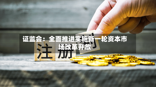 证监会：全面推进实施新一轮资本市场改革开放
