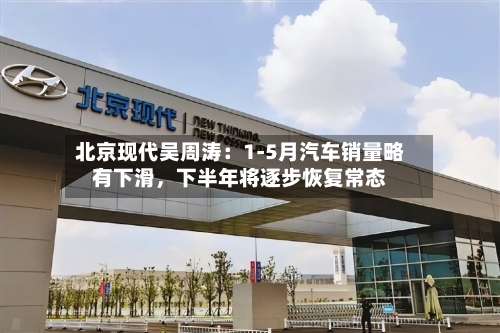 北京现代吴周涛：1-5月汽车销量略有下滑，下半年将逐步恢复常态-第2张图片