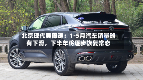 北京现代吴周涛：1-5月汽车销量略有下滑，下半年将逐步恢复常态-第3张图片
