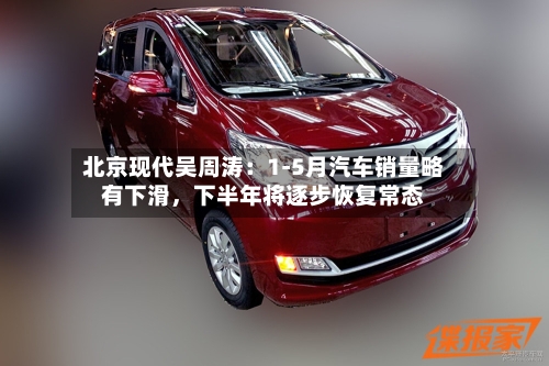 北京现代吴周涛：1-5月汽车销量略有下滑，下半年将逐步恢复常态