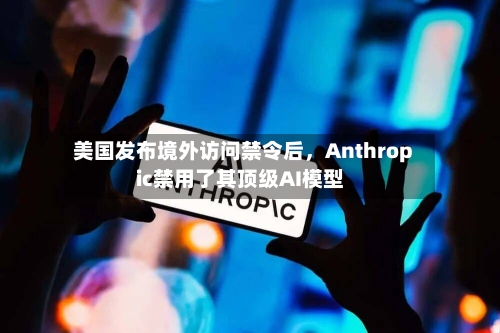 美国发布境外访问禁令后	，Anthropic禁用了其顶级AI模型-第2张图片