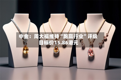 中金：周大福维持“跑赢行业”评级 目标价15.86港元-第2张图片