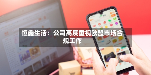 恒鑫生活：公司高度重视欧盟市场合规工作-第3张图片