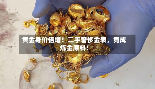 黄金身价倍增！二手奢侈金表	，竟成炼金原料！-第3张图片