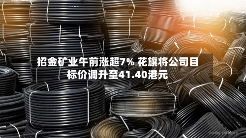 招金矿业午前涨超7% 花旗将公司目标价调升至41.40港元