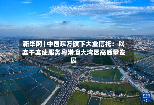 新华网 | 中国东方旗下大业信托：以实干实绩服务粤港澳大湾区高质量发展-第2张图片