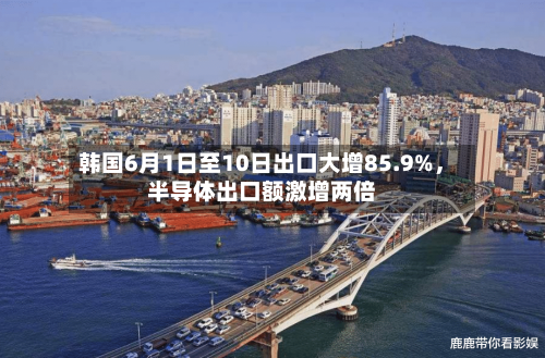 韩国6月1日至10日出口大增85.9%	，半导体出口额激增两倍-第3张图片