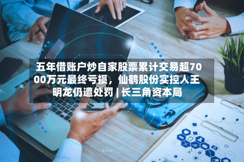 五年借账户炒自家股票累计交易超7000万元最终亏损，仙鹤股份实控人王明龙仍遭处罚 | 长三角资本局-第2张图片