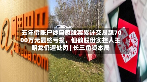 五年借账户炒自家股票累计交易超7000万元最终亏损	，仙鹤股份实控人王明龙仍遭处罚 | 长三角资本局-第3张图片